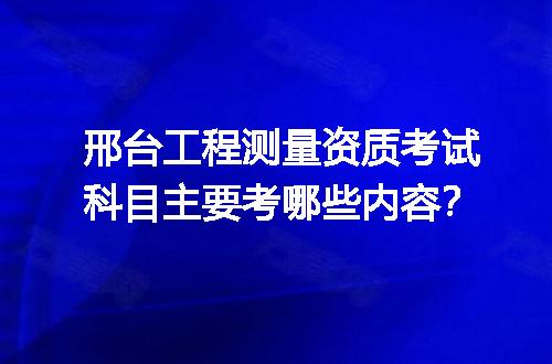 邢台工程测量资质考试科目主要考哪些内容？