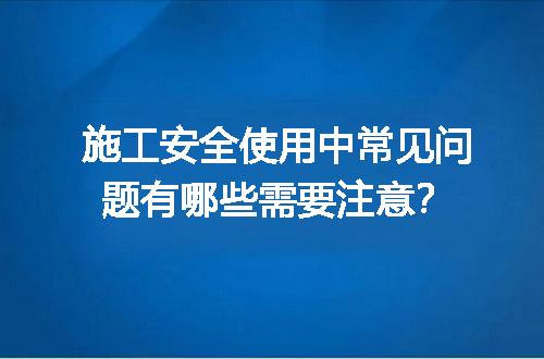 施工安全使用中常见问题有哪些需要注意？