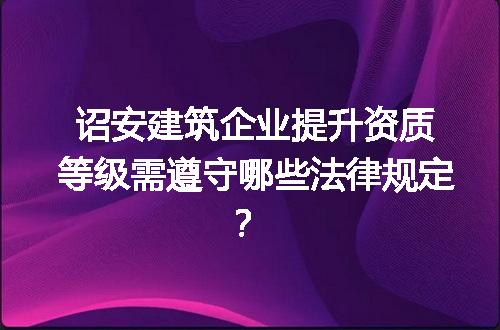 诏安建筑企业提升资质等级需遵守哪些法律规定？