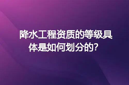 降水工程资质的等级具体是如何划分的？