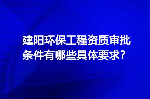 建阳环保工程资质审批条件有哪些具体要求？