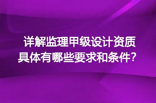 详解监理甲级设计资质具体有哪些要求和条件？