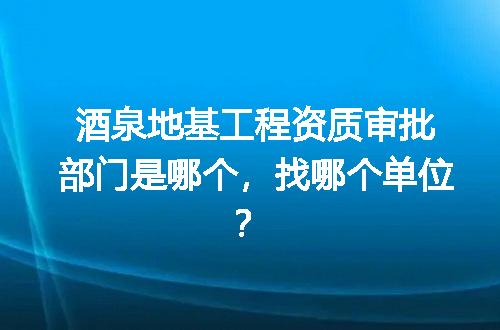 酒泉地基工程资质审批部门是哪个，找哪个单位？