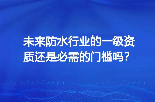 未来防水行业的一级资质还是必需的门槛吗？
