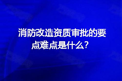 消防改造资质审批的要点难点是什么？