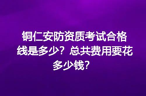 铜仁安防资质考试合格线是多少？总共费用要花多少钱？