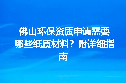佛山环保资质申请需要哪些纸质材料？附详细指南
