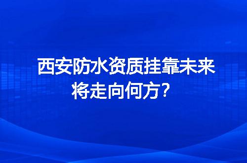西安防水资质挂靠未来将走向何方？