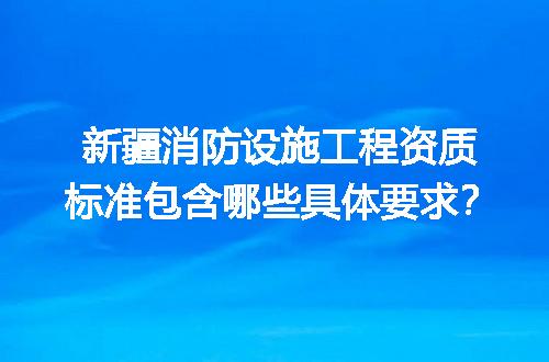 新疆消防设施工程资质标准包含哪些具体要求？