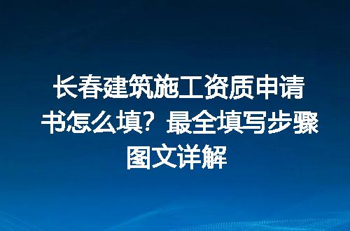 长春建筑施工资质申请书怎么填？最全填写步骤图文详解