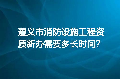 遵义市消防设施工程资质新办需要多长时间？