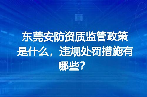 东莞安防资质监管政策是什么，违规处罚措施有哪些？