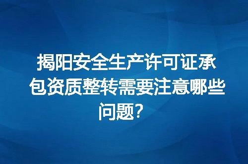 揭阳安全生产许可证承包资质整转需要注意哪些问题？