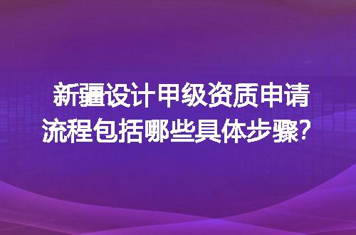 新疆设计甲级资质申请流程包括哪些具体步骤？