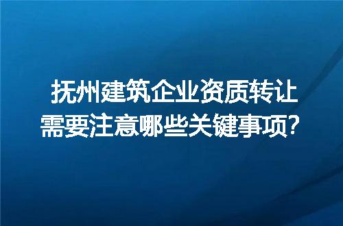 抚州建筑企业资质转让需要注意哪些关键事项？