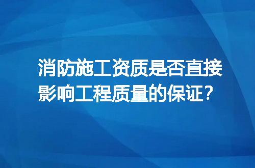 消防施工资质是否直接影响工程质量的保证？