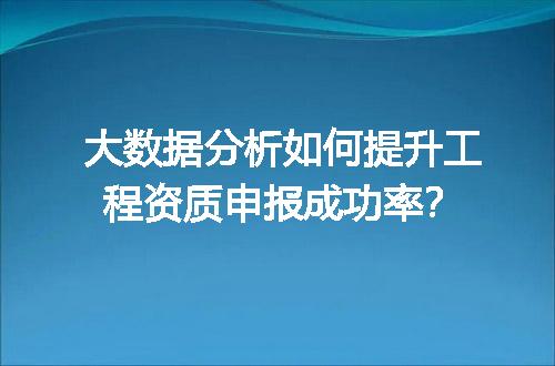 大数据分析如何提升工程资质申报成功率？