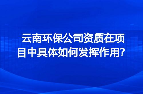云南环保公司资质在项目中具体如何发挥作用？