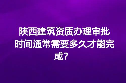 陕西建筑资质办理审批时间通常需要多久才能完成？