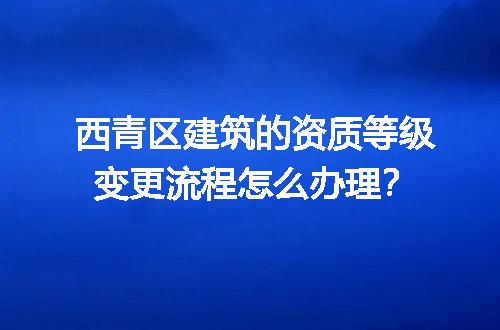 西青区建筑的资质等级变更流程怎么办理？