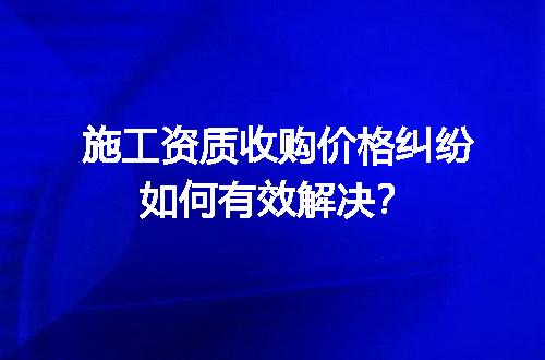 施工资质收购价格纠纷如何有效解决？