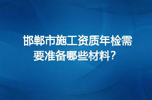 邯郸市施工资质年检需要准备哪些材料？
