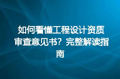 如何看懂工程设计资质审查意见书？完整解读指南