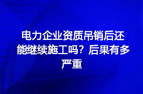 电力企业资质吊销后还能继续施工吗？后果有多严重