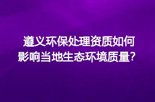 遵义环保处理资质如何影响当地生态环境质量？