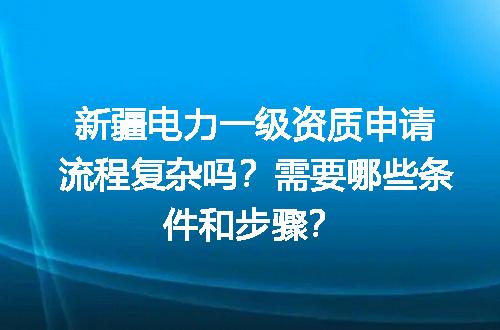 新疆电力一级资质申请流程复杂吗？需要哪些条件和步骤？