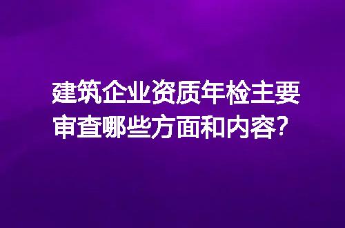 建筑企业资质年检主要审查哪些方面和内容？