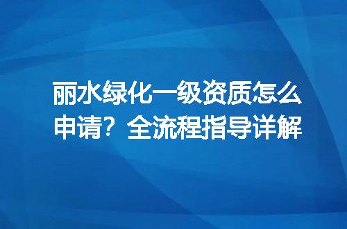 丽水绿化一级资质怎么申请？全流程指导详解