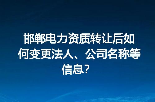 邯郸电力资质转让后如何变更法人、公司名称等信息？