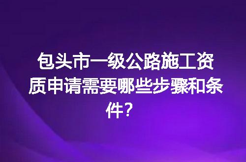 包头市一级公路施工资质申请需要哪些步骤和条件？