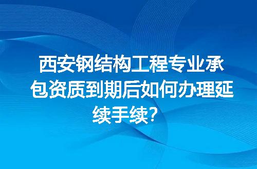 西安钢结构工程专业承包资质到期后如何办理延续手续？