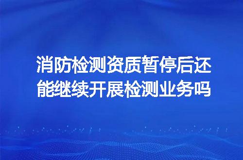 消防检测资质暂停后还能继续开展检测业务吗