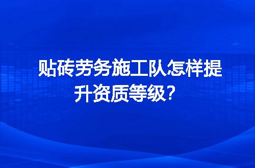 贴砖劳务施工队怎样提升资质等级？