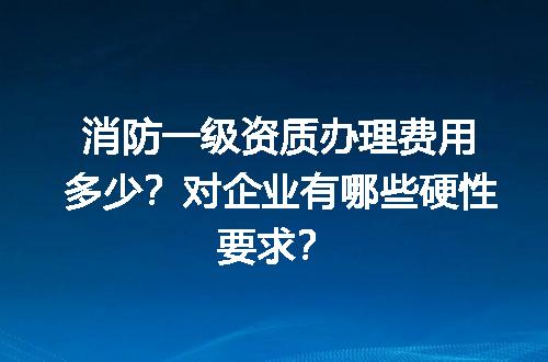 消防一级资质办理费用多少？对企业有哪些硬性要求？