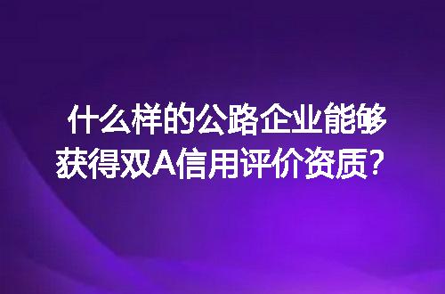 什么样的公路企业能够获得双A信用评价资质？