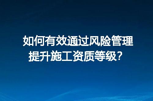 如何有效通过风险管理提升施工资质等级？