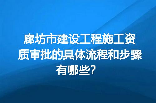 廊坊市建设工程施工资质审批的具体流程和步骤有哪些？
