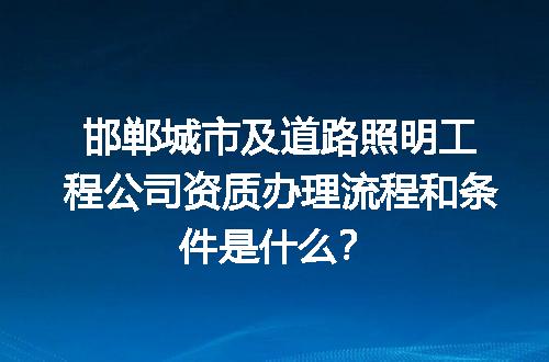 邯郸城市及道路照明工程公司资质办理流程和条件是什么？