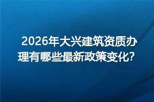 2026年大兴建筑资质办理有哪些最新政策变化？