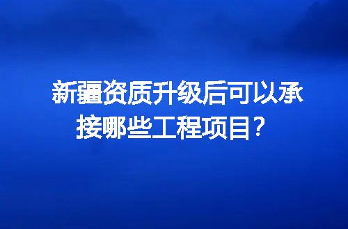 新疆资质升级后可以承接哪些工程项目？