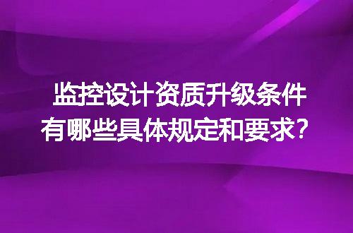监控设计资质升级条件有哪些具体规定和要求？