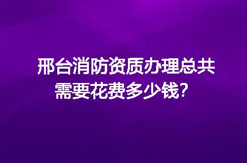 邢台消防资质办理总共需要花费多少钱？