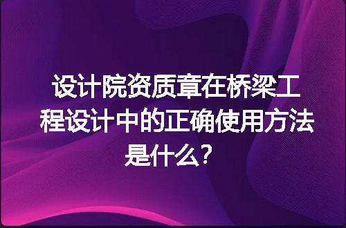 设计院资质章在桥梁工程设计中的正确使用方法是什么？