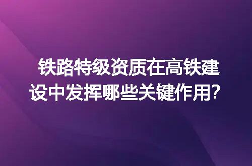 铁路特级资质在高铁建设中发挥哪些关键作用？
