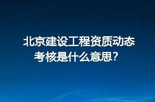 北京建设工程资质动态考核是什么意思？
