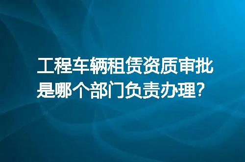 工程车辆租赁资质审批是哪个部门负责办理？